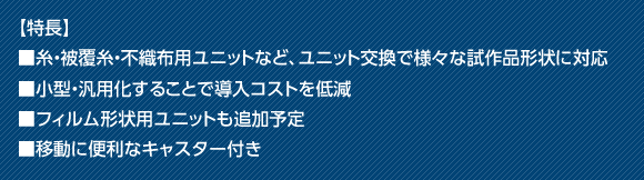 【特長】■糸・被覆糸・不織布用ユニットなど、ユニット交換で様々な試作品形状に対応■小型・汎用化することで導入コストを低減■フィルム形状用ユニットも追加予定■移動に便利なキャスター付き