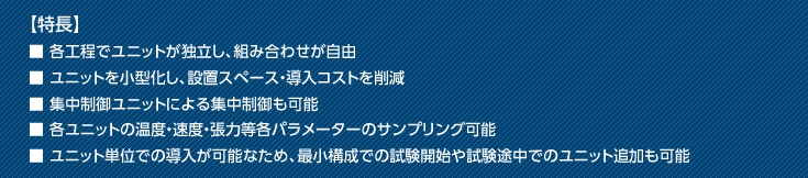 【特長】■ 各工程でユニットが独立し、組み合わせが自由■ ユニットを小型化し、設置スペース・導入コストを削減■ 集中制御ユニットによる集中制御も可能■ 各ユニットの温度・速度・張力等各パラメーターのサンプリング可能■ ユニット単位での導入が可能なため、最小構成での試験開始や試験途中でのユニット追加も可能