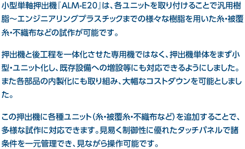 小型単軸押出機『ALM-E20』は、各ユニットを取り付けることで汎用樹脂～エンジニアリングプラスチックまでの様々な樹脂を用いた糸・被覆糸・不織布などの試作が可能です。押出機と後工程を一体化させた専用機ではなく、押出機単体をまず小型・ユニット化し、既存設備への増設等にも対応できるようにしました。また各部品の内製化にも取り組み、大幅なコストダウンを可能としました。この押出機に各種ユニット（糸・被覆糸・不織布など）を追加することで、多様な試作に対応できます。見易く制御性に優れたタッチパネルで諸条件を一元管理でき、見ながら操作可能です。