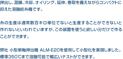 押出し、混錬、冷却、オイリング、延伸、巻取を備えながらコンパクトに抑えた溶融紡糸機です。糸の生産は通常数百キロ単位でないと生産することができないと作れないといわれていますが、この装置を使うと欲しい分だけで作ることができます。弊社 小型単軸押出機 ALM-E20を使用して小型化を実現しました。標準350℃まで溶融可能で幅広いテストができます。