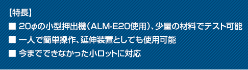 【特長】■20φの小型押出機（ALM-E20使用）、少量の材料でテスト可能■一人で簡単操作、延伸装置としても使用可能■今までできなかった小ロットに対応