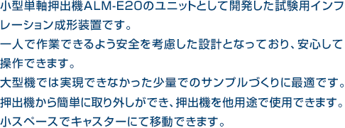 小型単軸押出機ALM-E20のユニットとして開発した試験用インフレーション成形装置です。一人で作業できるよう安全を考慮した設計となっており、安心して操作できます。大型機では実現できなかった少量でのサンプルづくりに最適です。押出機から簡単に取り外しができ、押出機を他用途で使用できます。小スペースでキャスターにて移動できます。