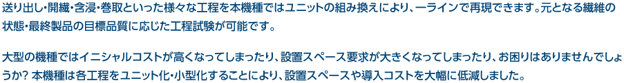 送り出し・開繊・含浸・巻取といった様々な工程を本機種ではユニットの組み換えにより、一ラインで再現できます。元となる繊維の状態・最終製品の目標品質に応じた工程試験が可能です。大型の機種ではイニシャルコストが高くなってしまったり、設置スペース要求が大きくなってしまったり、お困りはありませんでしょうか？ 本機種は各工程をユニット化・小型化することにより、設置スペースや導入コストを大幅に低減しました。