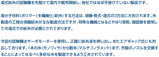 湿式紡糸の試験機を先駆けて国内で販売開始し、他社ではほぼ手掛けていない製品です。高分子材料（ポリマー）を繊維化（紡糸）する方法は、溶融・乾式・湿式の３方法に大別されます。糸製造の工程は溶融紡糸が主な製造方法ですが、特殊な繊維となるとやはり溶剤、凝固層を使用しての湿式での紡糸が必要とされております。今回の試験機はサーボモーターを使用し、正確に紡糸液を押し出し、またエアギャップ式にも対応しております。１本の糸（モノフィラ）から数本（マルチフィラメント）まで、市販のノズルを交換することによってなるべく多彩な糸を製造できるよう工夫されています。