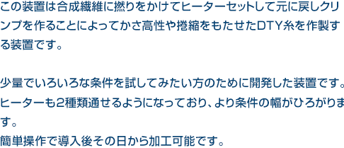 この装置は合成繊維に撚りをかけてヒーターセットして元に戻しクリンプを作ることによってかさ高性や捲縮をもたせたDTY糸を作製する装置です。少量でいろいろな条件を試してみたい方のために開発した装置です。ヒーターも2種類通せるようになっており、より条件の幅がひろがります。簡単操作で導入後その日から加工可能です。