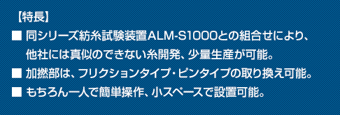 【特長】■ 同シリーズ紡糸試験装置ALM-S1000との組合せにより、他社には真似のできない糸開発、少量生産が可能。■ 加撚部は、フリクションタイプ・ピンタイプの取り換え可能。
■ もちろん一人で簡単操作、小スペースで設置可能。