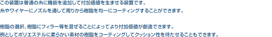 この装置は普通の糸に機能を追加して付加価値を生ませる装置です。糸やワイヤーにノズルを通して周りから樹脂を均一にコーティングすることができます。 
樹脂の選択、樹脂にフィラー等を混ぜることによってより付加価値が創造できます。例としてポリエステルに柔らかい素材の樹脂をコーティングしてクッション性を待たせることもできます。