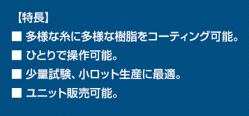 【特長】■ 多様な糸に多様な樹脂をコーティング可能。■ ひとりで操作可能。■ 少量試験、小ロット生産に最適。■ ユニット販売可能。